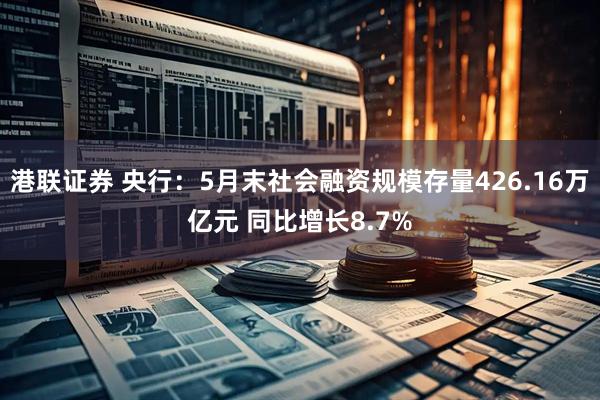港联证券 央行：5月末社会融资规模存量426.16万亿元 同比增长8.7%