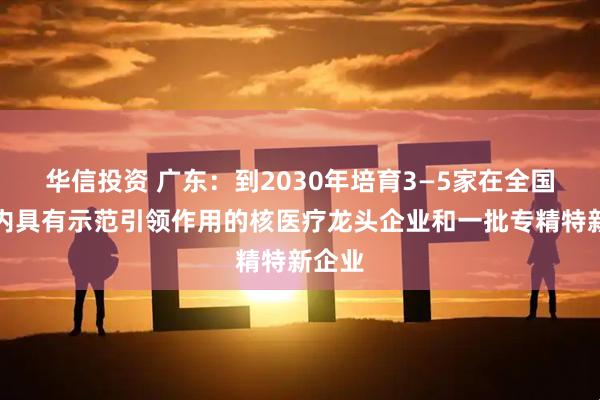 华信投资 广东：到2030年培育3—5家在全国范围内具有示范引领作用的核医疗龙头企业和一批专精特新企业