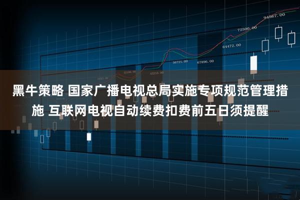 黑牛策略 国家广播电视总局实施专项规范管理措施 互联网电视自动续费扣费前五日须提醒