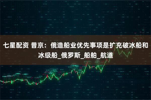 七星配资 普京：俄造船业优先事项是扩充破冰船和冰级船_俄罗斯_船舶_航道