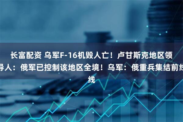 长富配资 乌军F-16机毁人亡！卢甘斯克地区领导人：俄军已控制该地区全境！乌军：俄重兵集结前线