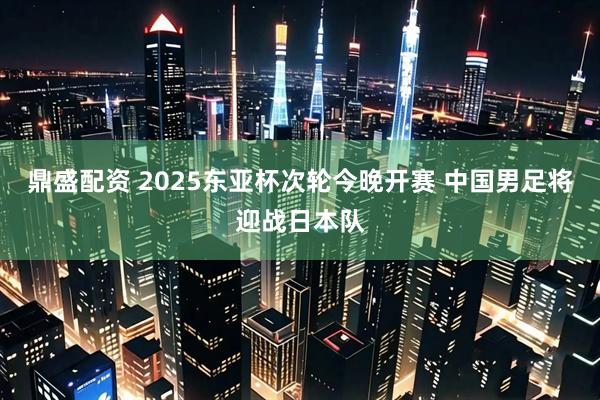 鼎盛配资 2025东亚杯次轮今晚开赛 中国男足将迎战日本队