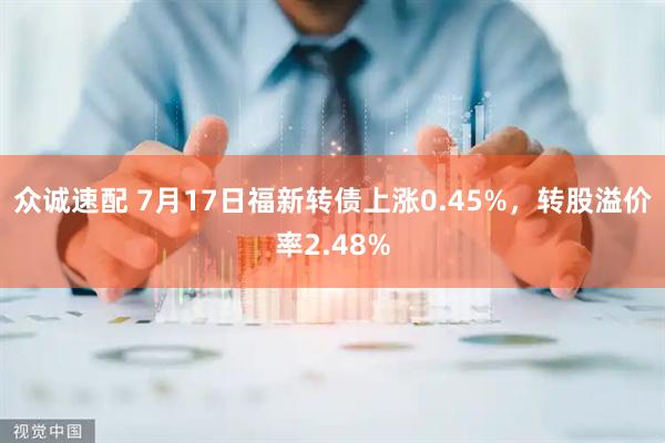 众诚速配 7月17日福新转债上涨0.45%，转股溢价率2.48%