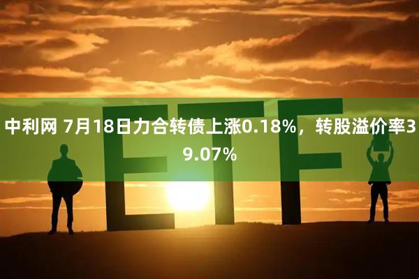 中利网 7月18日力合转债上涨0.18%，转股溢价率39.07%
