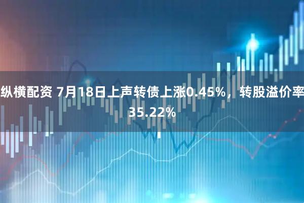 纵横配资 7月18日上声转债上涨0.45%，转股溢价率35.22%