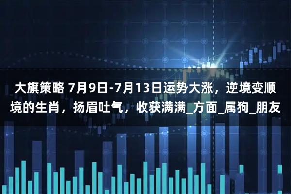 大旗策略 7月9日-7月13日运势大涨，逆境变顺境的生肖，扬眉吐气，收获满满_方面_属狗_朋友