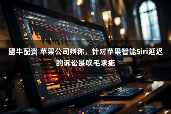 盟牛配资 苹果公司辩称，针对苹果智能Siri延迟的诉讼是吹毛求疵