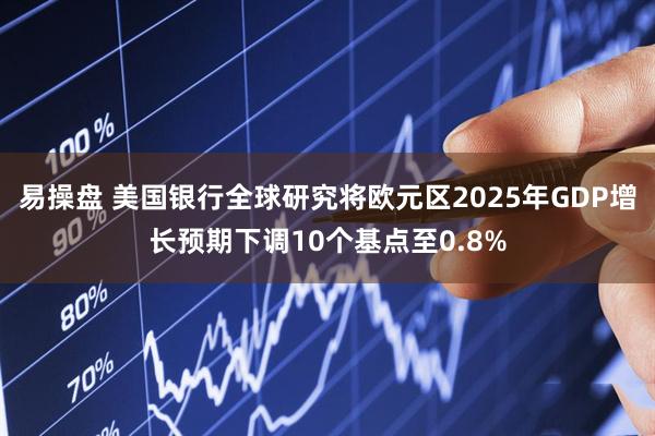 易操盘 美国银行全球研究将欧元区2025年GDP增长预期下调10个基点至0.8%