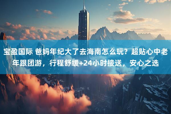 宝盈国际 爸妈年纪大了去海南怎么玩？超贴心中老年跟团游，行程舒缓+24小时接送，安心之选