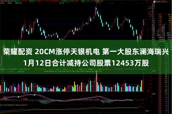 荣耀配资 20CM涨停天银机电 第一大股东澜海瑞兴1月12日合计减持公司股票12453万股