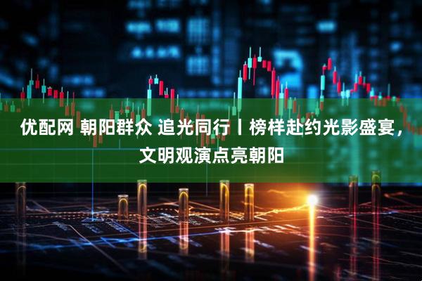 优配网 朝阳群众 追光同行丨榜样赴约光影盛宴，文明观演点亮朝阳