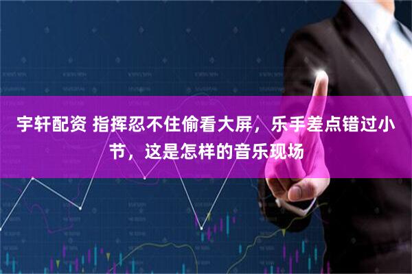 宇轩配资 指挥忍不住偷看大屏，乐手差点错过小节，这是怎样的音乐现场
